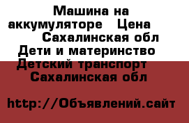 Машина на аккумуляторе › Цена ­ 6 000 - Сахалинская обл. Дети и материнство » Детский транспорт   . Сахалинская обл.